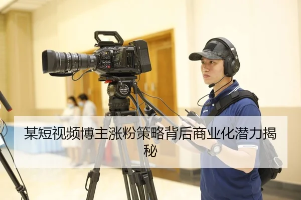 某短视频博主涨粉策略背后商业化潜力揭秘