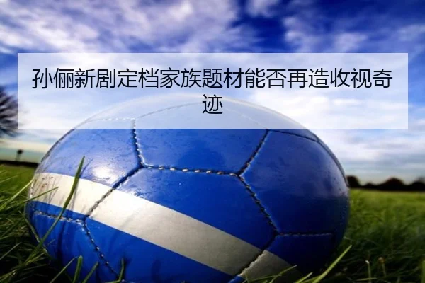 孙俪新剧定档家族题材能否再造收视奇迹